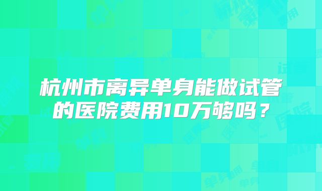 杭州市离异单身能做试管的医院费用10万够吗？