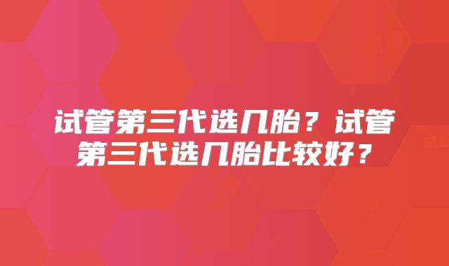 试管第三代选几胎？试管第三代选几胎比较好？