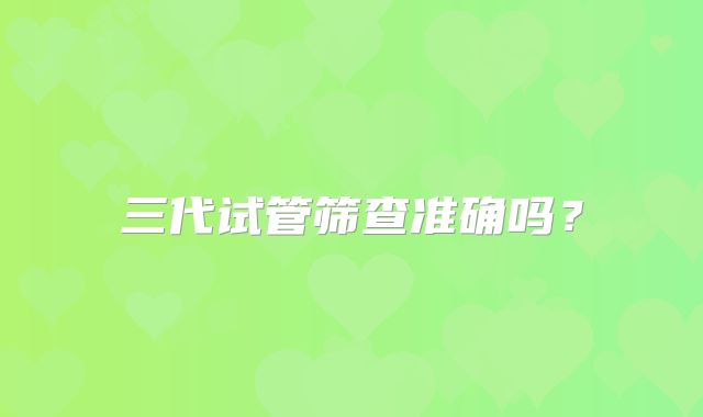 三代试管筛查准确吗?