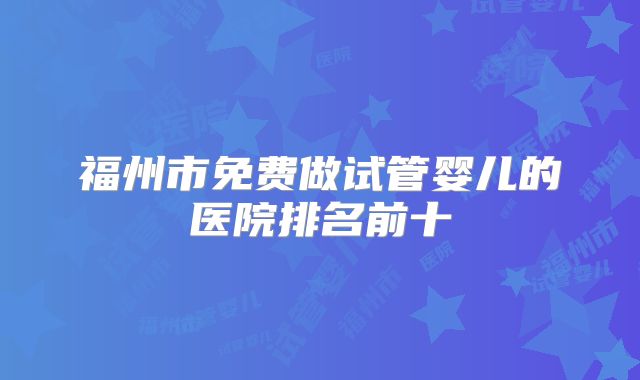 福州市免费做试管婴儿的医院排名前十