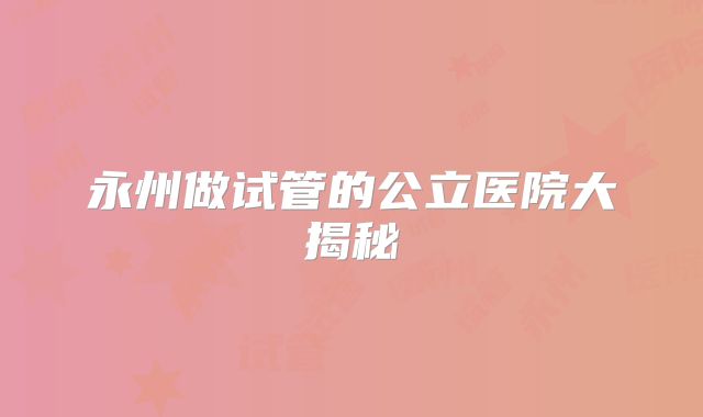 永州做试管的公立医院大揭秘