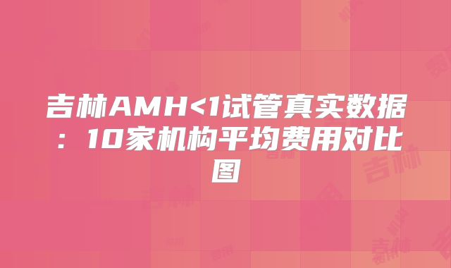 吉林AMH<1试管真实数据:10家机构平均费用对比图