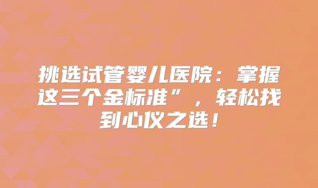 挑选试管婴儿医院：掌握这三个金标准”，轻松找到心仪之选！