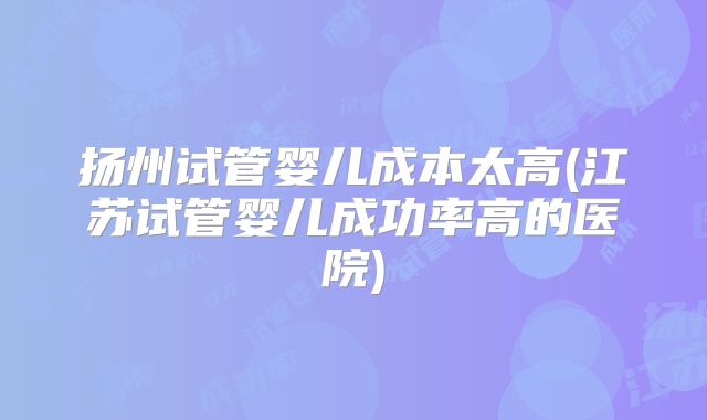 扬州试管婴儿成本太高(江苏试管婴儿成功率高的医院)