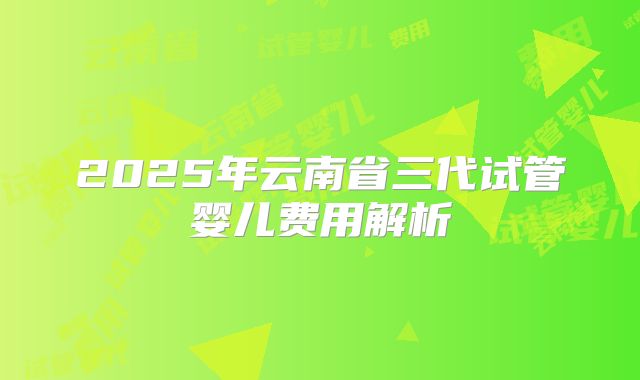 2025年云南省三代试管婴儿费用解析