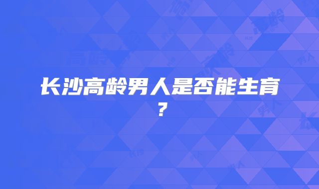 长沙高龄男人是否能生育？