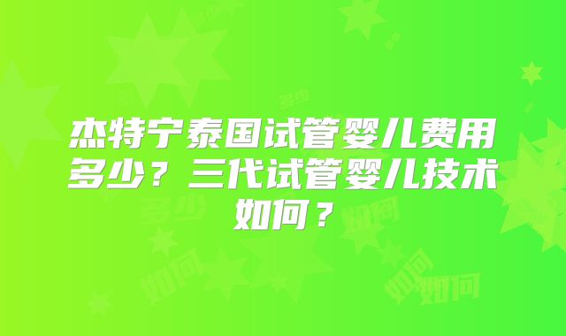 杰特宁泰国试管婴儿费用多少？三代试管婴儿技术如何？