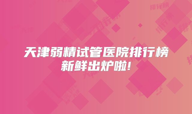 天津弱精试管医院排行榜新鲜出炉啦!