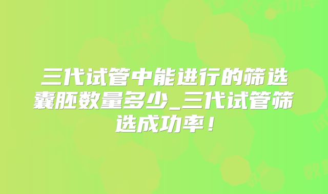 三代试管中能进行的筛选囊胚数量多少_三代试管筛选成功率！