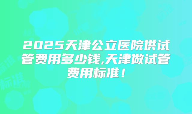 2025天津公立医院供试管费用多少钱,天津做试管费用标准!