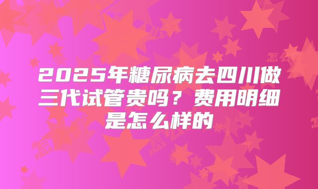 2025年糖尿病去四川做三代试管贵吗?费用明细是怎么样的
