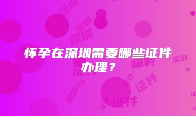 怀孕在深圳需要哪些证件办理？