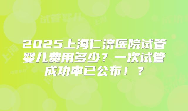 2025上海仁济医院试管婴儿费用多少?一次试管成功率已公布!?