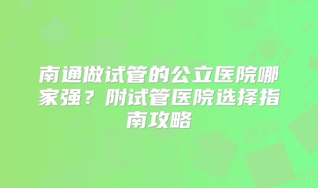南通做试管的公立医院哪家强？附试管医院选择指南攻略