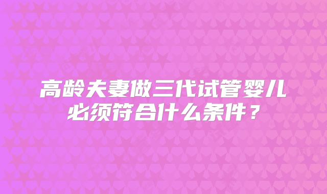 高龄夫妻做三代试管婴儿必须符合什么条件?