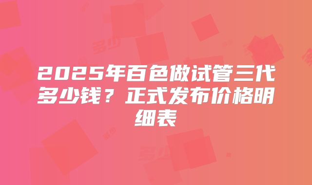 2025年百色做试管三代多少钱?正式发布价格明细表