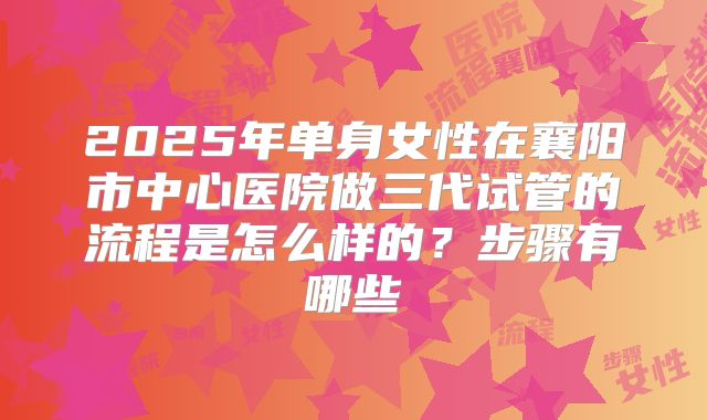 2025年单身女性在襄阳市中心医院做三代试管的流程是怎么样的？步骤有哪些