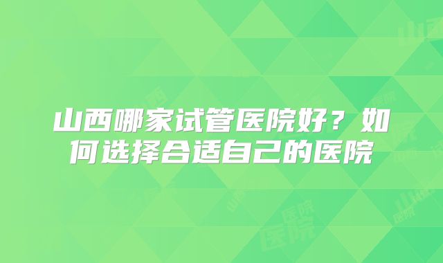 山西哪家试管医院好?如何选择合适自己的医院