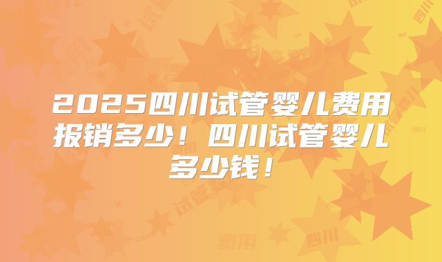 2025四川试管婴儿费用报销多少!四川试管婴儿多少钱!