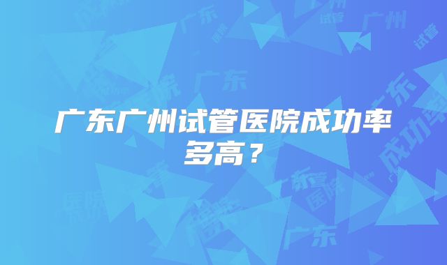 广东广州试管医院成功率多高？