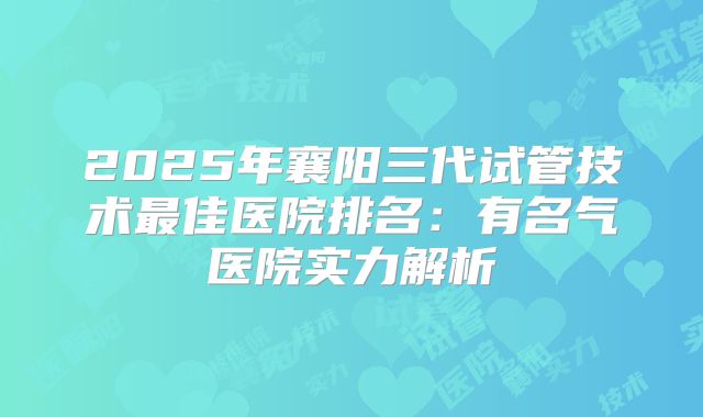 2025年襄阳三代试管技术最佳医院排名：有名气医院实力解析