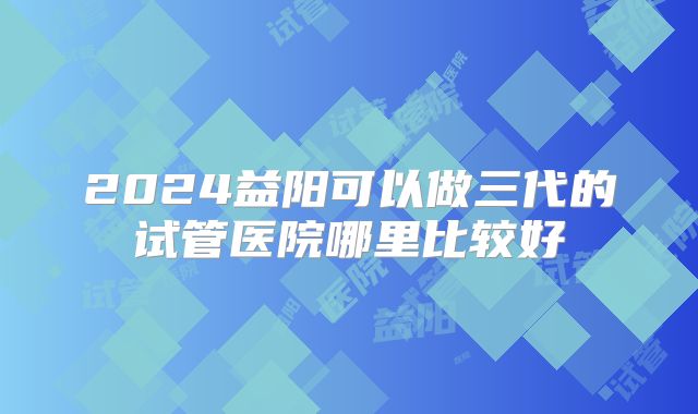 2024益阳可以做三代的试管医院哪里比较好