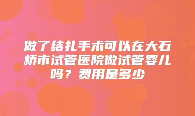 做了结扎手术可以在大石桥市试管医院做试管婴儿吗？费用是多少