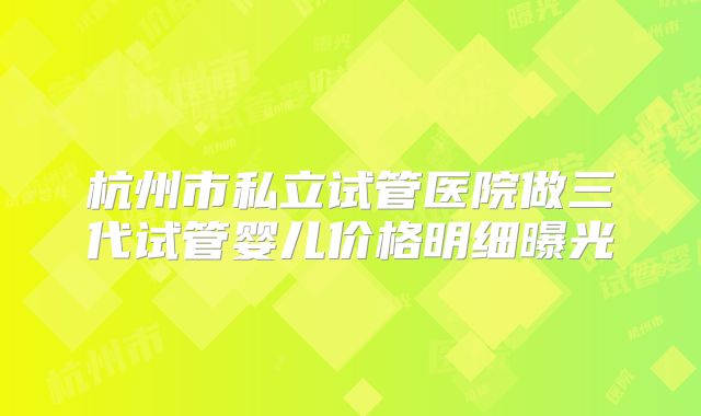杭州市私立试管医院做三代试管婴儿价格明细曝光