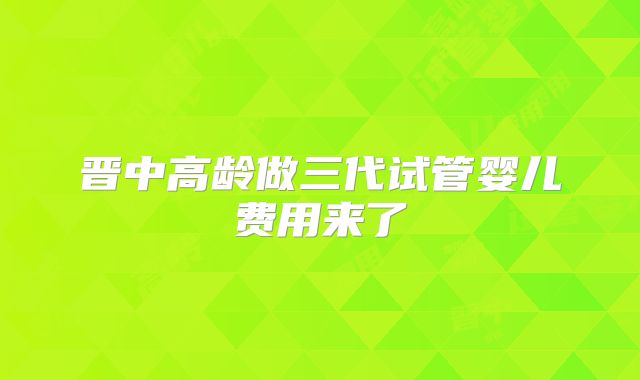 晋中高龄做三代试管婴儿费用来了