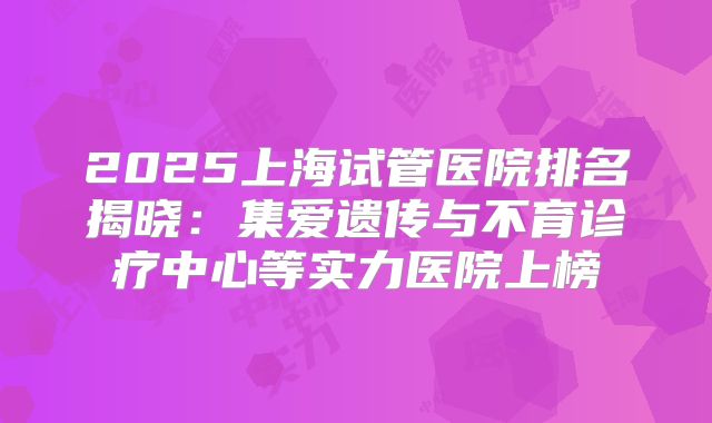 2025上海试管医院排名揭晓:集爱遗传与不育诊疗中心等实力医院上榜