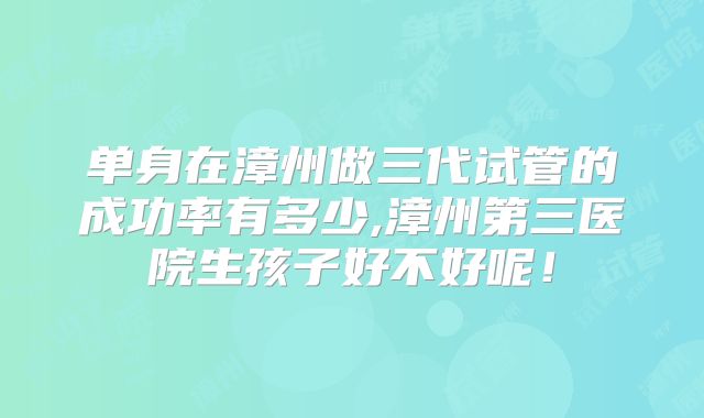 单身在漳州做三代试管的成功率有多少,漳州第三医院生孩子好不好呢！