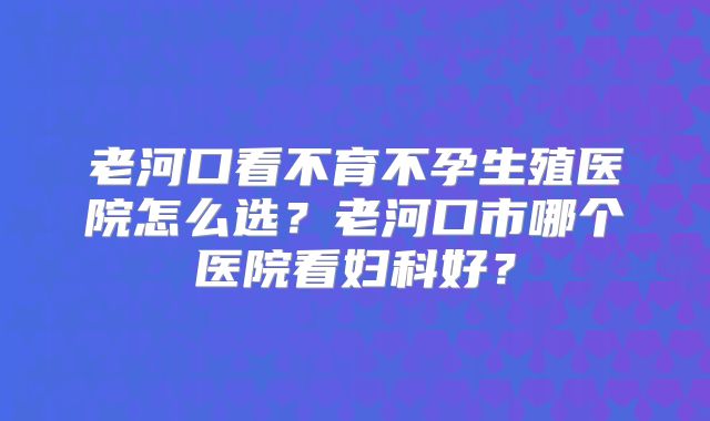 老河口看不育不孕生殖医院怎么选？老河口市哪个医院看妇科好？