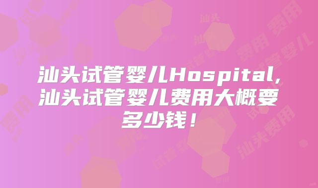 汕头试管婴儿Hospital,汕头试管婴儿费用大概要多少钱!