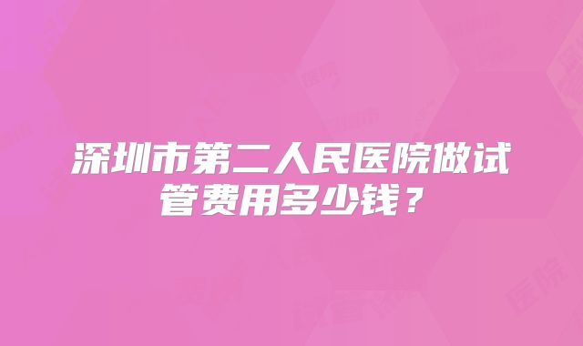 深圳市第二人民医院做试管费用多少钱?