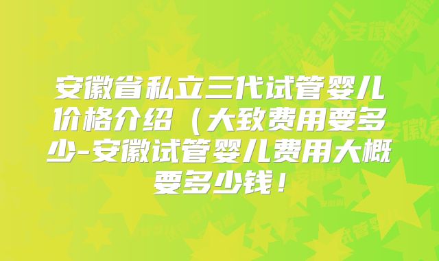 安徽省私立三代试管婴儿价格介绍（大致费用要多少-安徽试管婴儿费用大概要多少钱！