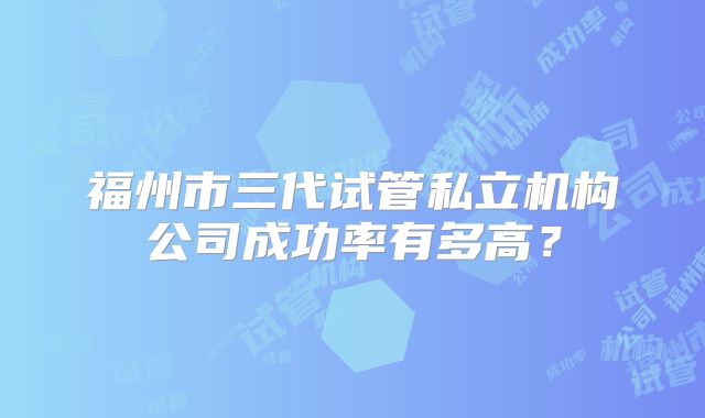 福州市三代试管私立机构公司成功率有多高？