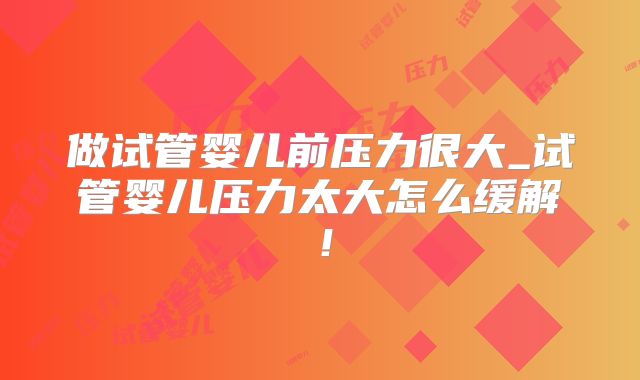 做试管婴儿前压力很大_试管婴儿压力太大怎么缓解!