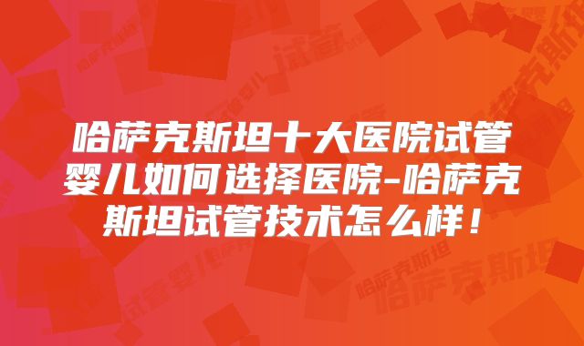 哈萨克斯坦十大医院试管婴儿如何选择医院-哈萨克斯坦试管技术怎么样!