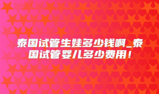 泰国试管生娃多少钱啊_泰国试管婴儿多少费用！