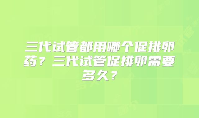 三代试管都用哪个促排卵药？三代试管促排卵需要多久？