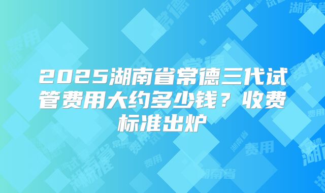2025湖南省常德三代试管费用大约多少钱？收费标准出炉