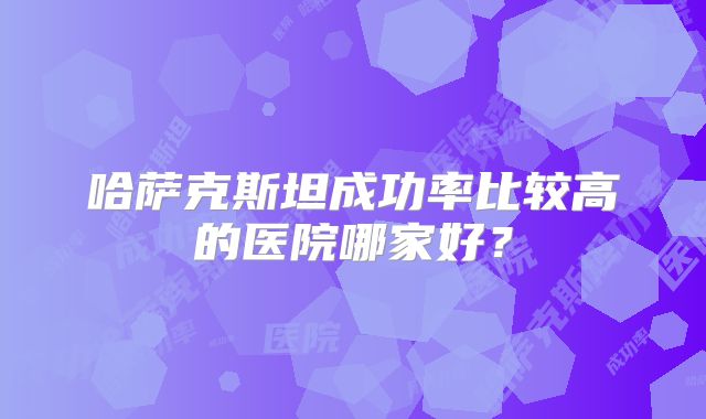 哈萨克斯坦成功率比较高的医院哪家好？