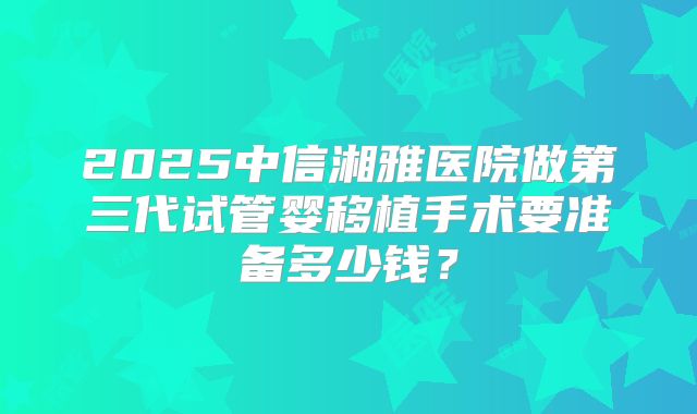 2025中信湘雅医院做第三代试管婴移植手术要准备多少钱？