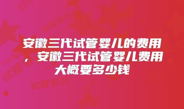 安徽三代试管婴儿的费用，安徽三代试管婴儿费用大概要多少钱
