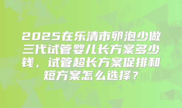 2025在乐清市卵泡少做三代试管婴儿长方案多少钱,试管超长方案促排和短方案怎么选择?