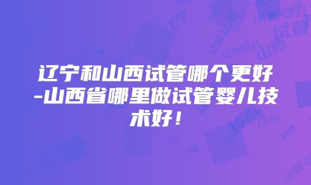 辽宁和山西试管哪个更好-山西省哪里做试管婴儿技术好!