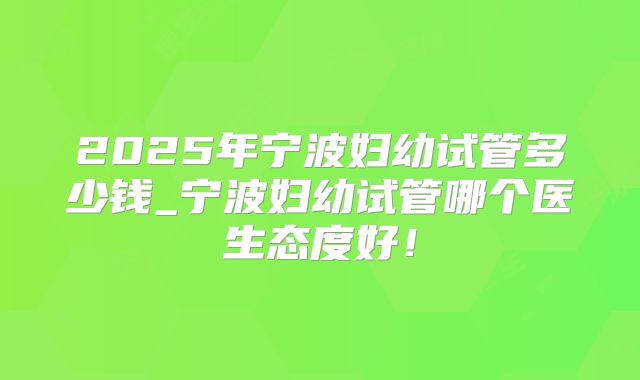 2025年宁波妇幼试管多少钱_宁波妇幼试管哪个医生态度好!