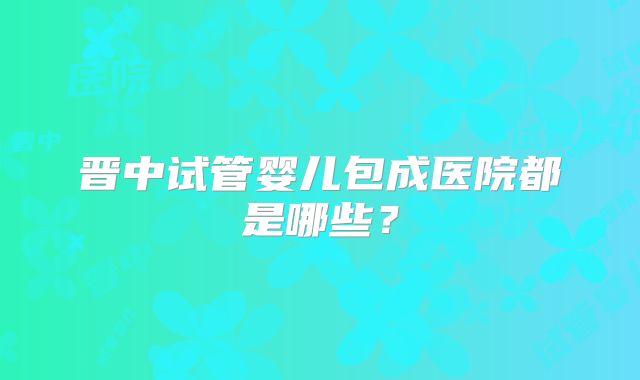 晋中试管婴儿包成医院都是哪些？