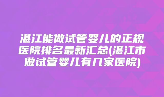 湛江能做试管婴儿的正规医院排名最新汇总(湛江市做试管婴儿有几家医院)