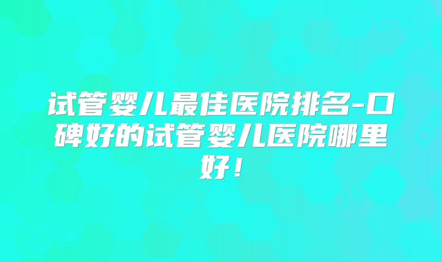 试管婴儿最佳医院排名-口碑好的试管婴儿医院哪里好！